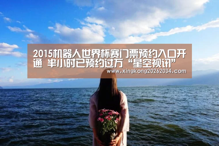2015机器人世界杯赛门票预约入口开通 半小时已预约过万“星空视讯”(图4) 星空官方